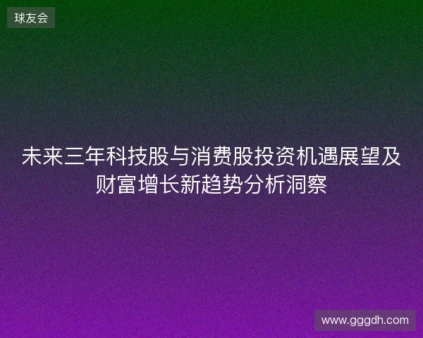 未来三年科技股与消费股投资机遇展望及财富增长新趋势分析洞察