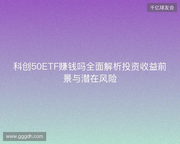 科创50ETF赚钱吗全面解析投资收益前景与潜在风险