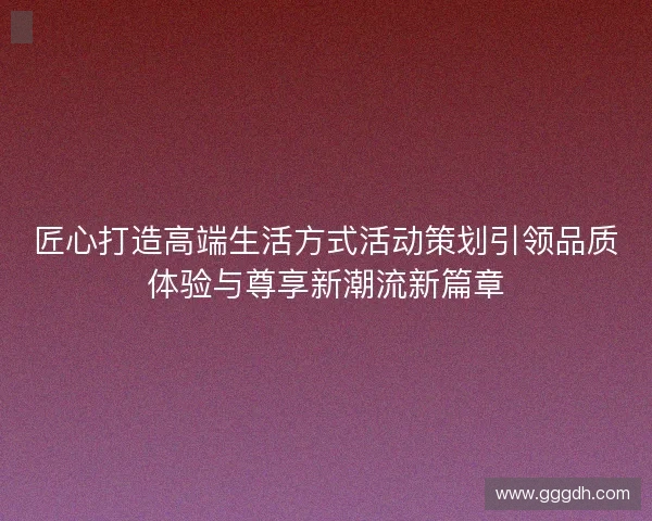 匠心打造高端生活方式活动策划引领品质体验与尊享新潮流新篇章